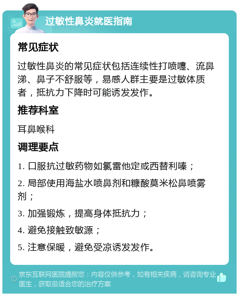 过敏性鼻炎就医指南 常见症状 过敏性鼻炎的常见症状包括连续性打喷嚏、流鼻涕、鼻子不舒服等，易感人群主要是过敏体质者，抵抗力下降时可能诱发发作。 推荐科室 耳鼻喉科 调理要点 1. 口服抗过敏药物如氯雷他定或西替利嗪； 2. 局部使用海盐水喷鼻剂和糠酸莫米松鼻喷雾剂； 3. 加强锻炼，提高身体抵抗力； 4. 避免接触致敏源； 5. 注意保暖，避免受凉诱发发作。