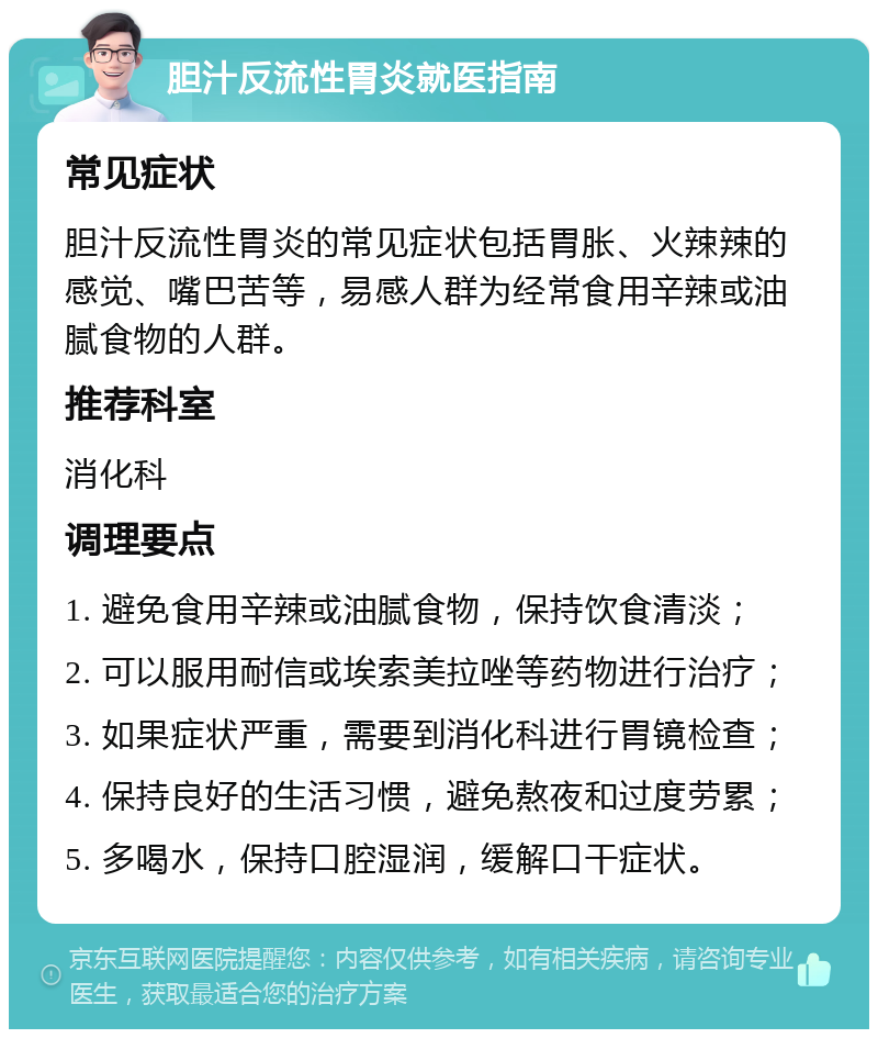 胆汁反流性胃炎就医指南 常见症状 胆汁反流性胃炎的常见症状包括胃胀、火辣辣的感觉、嘴巴苦等，易感人群为经常食用辛辣或油腻食物的人群。 推荐科室 消化科 调理要点 1. 避免食用辛辣或油腻食物，保持饮食清淡； 2. 可以服用耐信或埃索美拉唑等药物进行治疗； 3. 如果症状严重，需要到消化科进行胃镜检查； 4. 保持良好的生活习惯，避免熬夜和过度劳累； 5. 多喝水，保持口腔湿润，缓解口干症状。