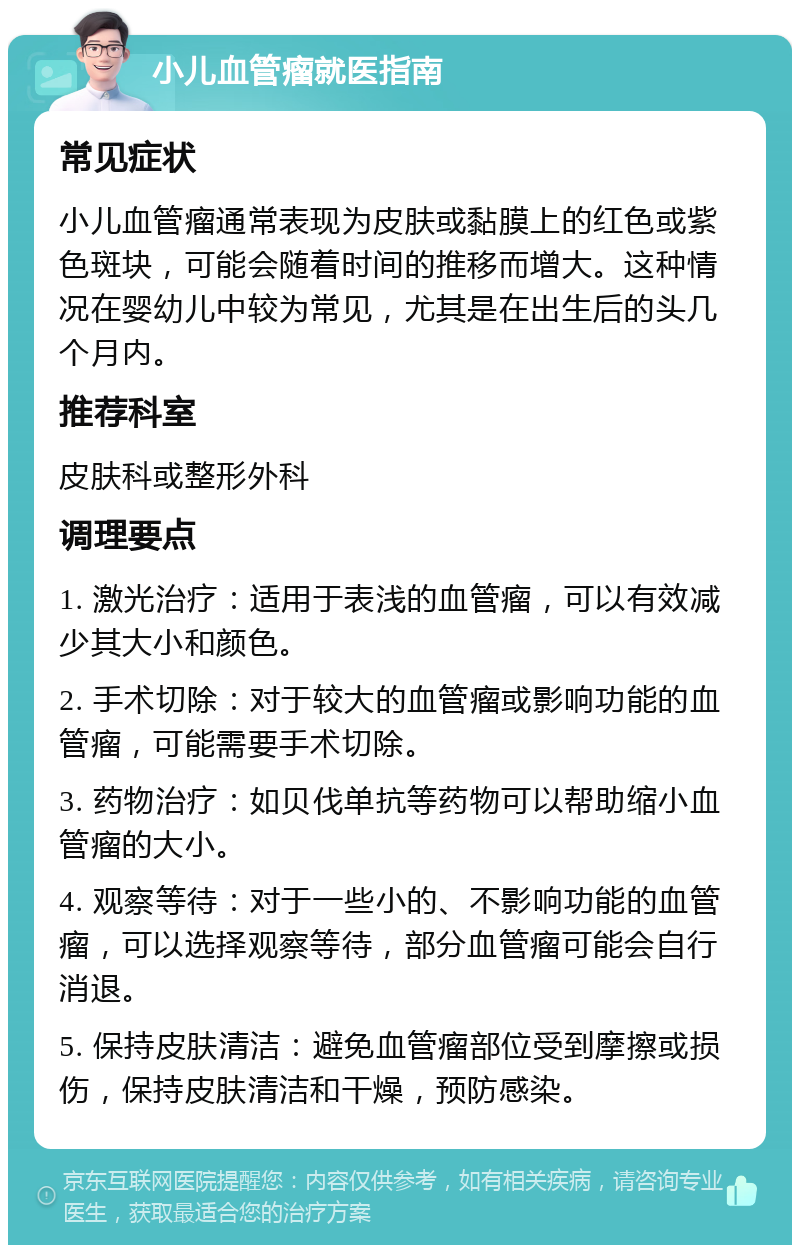 小儿血管瘤就医指南 常见症状 小儿血管瘤通常表现为皮肤或黏膜上的红色或紫色斑块，可能会随着时间的推移而增大。这种情况在婴幼儿中较为常见，尤其是在出生后的头几个月内。 推荐科室 皮肤科或整形外科 调理要点 1. 激光治疗：适用于表浅的血管瘤，可以有效减少其大小和颜色。 2. 手术切除：对于较大的血管瘤或影响功能的血管瘤，可能需要手术切除。 3. 药物治疗：如贝伐单抗等药物可以帮助缩小血管瘤的大小。 4. 观察等待：对于一些小的、不影响功能的血管瘤，可以选择观察等待，部分血管瘤可能会自行消退。 5. 保持皮肤清洁：避免血管瘤部位受到摩擦或损伤，保持皮肤清洁和干燥，预防感染。