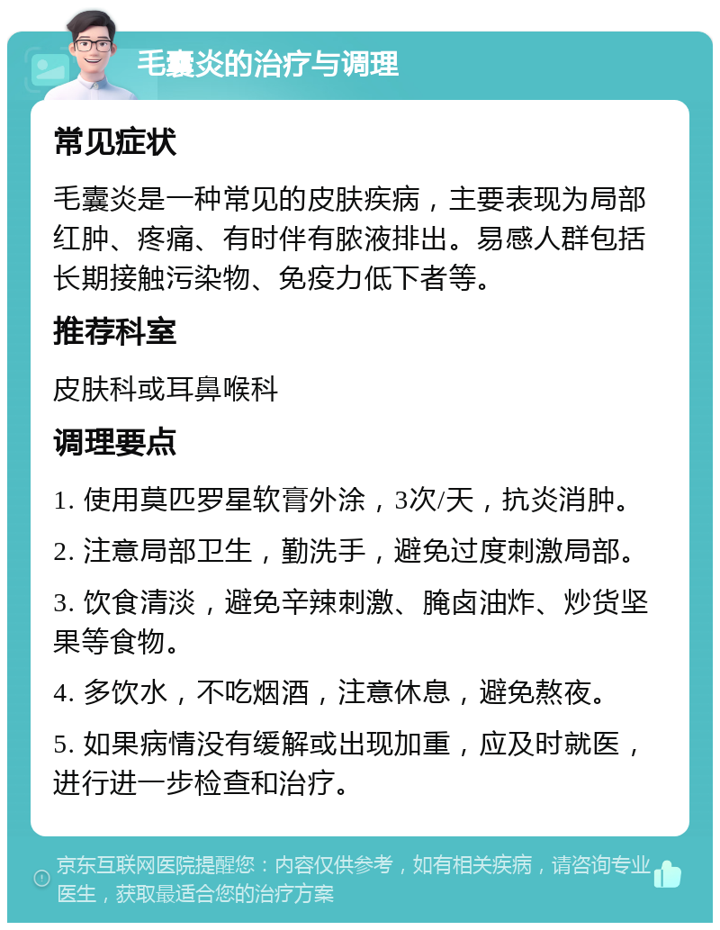 毛囊炎的治疗与调理 常见症状 毛囊炎是一种常见的皮肤疾病，主要表现为局部红肿、疼痛、有时伴有脓液排出。易感人群包括长期接触污染物、免疫力低下者等。 推荐科室 皮肤科或耳鼻喉科 调理要点 1. 使用莫匹罗星软膏外涂，3次/天，抗炎消肿。 2. 注意局部卫生，勤洗手，避免过度刺激局部。 3. 饮食清淡，避免辛辣刺激、腌卤油炸、炒货坚果等食物。 4. 多饮水，不吃烟酒，注意休息，避免熬夜。 5. 如果病情没有缓解或出现加重，应及时就医，进行进一步检查和治疗。