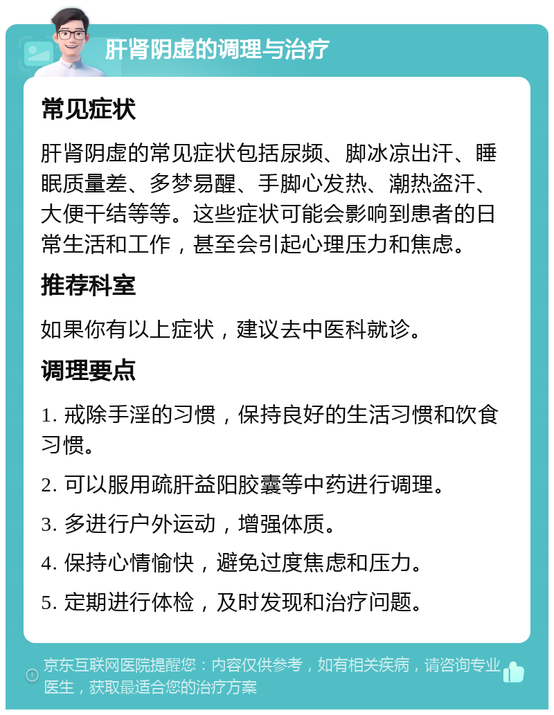 肝肾阴虚的调理与治疗 常见症状 肝肾阴虚的常见症状包括尿频、脚冰凉出汗、睡眠质量差、多梦易醒、手脚心发热、潮热盗汗、大便干结等等。这些症状可能会影响到患者的日常生活和工作，甚至会引起心理压力和焦虑。 推荐科室 如果你有以上症状，建议去中医科就诊。 调理要点 1. 戒除手淫的习惯，保持良好的生活习惯和饮食习惯。 2. 可以服用疏肝益阳胶囊等中药进行调理。 3. 多进行户外运动，增强体质。 4. 保持心情愉快，避免过度焦虑和压力。 5. 定期进行体检，及时发现和治疗问题。