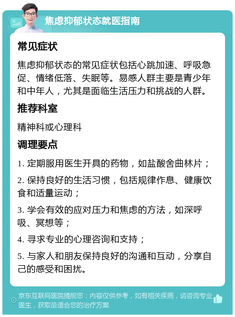 焦虑抑郁状态就医指南 常见症状 焦虑抑郁状态的常见症状包括心跳加速、呼吸急促、情绪低落、失眠等。易感人群主要是青少年和中年人，尤其是面临生活压力和挑战的人群。 推荐科室 精神科或心理科 调理要点 1. 定期服用医生开具的药物，如盐酸舍曲林片； 2. 保持良好的生活习惯，包括规律作息、健康饮食和适量运动； 3. 学会有效的应对压力和焦虑的方法，如深呼吸、冥想等； 4. 寻求专业的心理咨询和支持； 5. 与家人和朋友保持良好的沟通和互动，分享自己的感受和困扰。