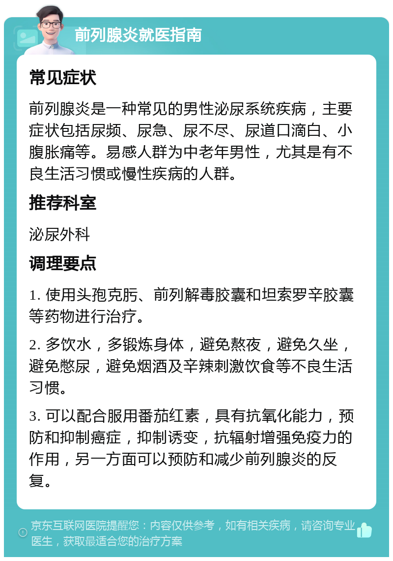 前列腺炎就医指南 常见症状 前列腺炎是一种常见的男性泌尿系统疾病，主要症状包括尿频、尿急、尿不尽、尿道口滴白、小腹胀痛等。易感人群为中老年男性，尤其是有不良生活习惯或慢性疾病的人群。 推荐科室 泌尿外科 调理要点 1. 使用头孢克肟、前列解毒胶囊和坦索罗辛胶囊等药物进行治疗。 2. 多饮水，多锻炼身体，避免熬夜，避免久坐，避免憋尿，避免烟酒及辛辣刺激饮食等不良生活习惯。 3. 可以配合服用番茄红素，具有抗氧化能力，预防和抑制癌症，抑制诱变，抗辐射增强免疫力的作用，另一方面可以预防和减少前列腺炎的反复。