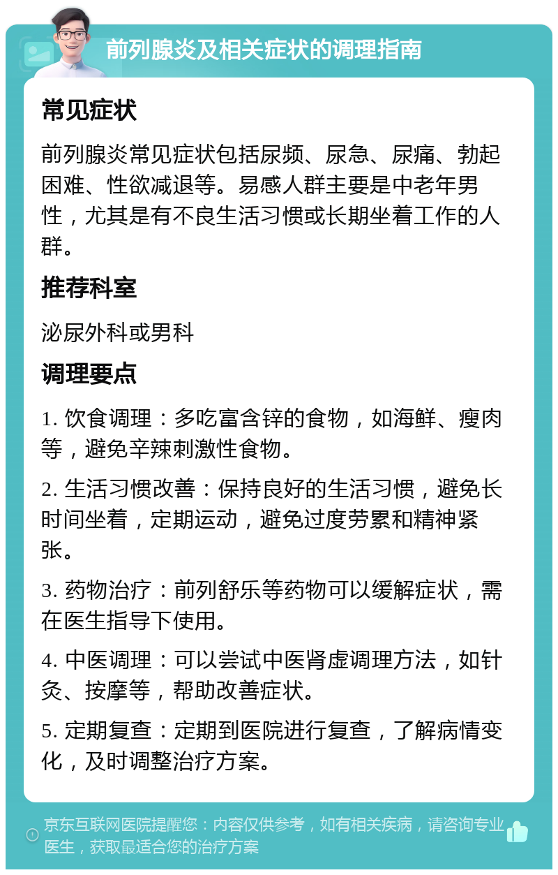 前列腺炎及相关症状的调理指南 常见症状 前列腺炎常见症状包括尿频、尿急、尿痛、勃起困难、性欲减退等。易感人群主要是中老年男性，尤其是有不良生活习惯或长期坐着工作的人群。 推荐科室 泌尿外科或男科 调理要点 1. 饮食调理：多吃富含锌的食物，如海鲜、瘦肉等，避免辛辣刺激性食物。 2. 生活习惯改善：保持良好的生活习惯，避免长时间坐着，定期运动，避免过度劳累和精神紧张。 3. 药物治疗：前列舒乐等药物可以缓解症状，需在医生指导下使用。 4. 中医调理：可以尝试中医肾虚调理方法，如针灸、按摩等，帮助改善症状。 5. 定期复查：定期到医院进行复查，了解病情变化，及时调整治疗方案。