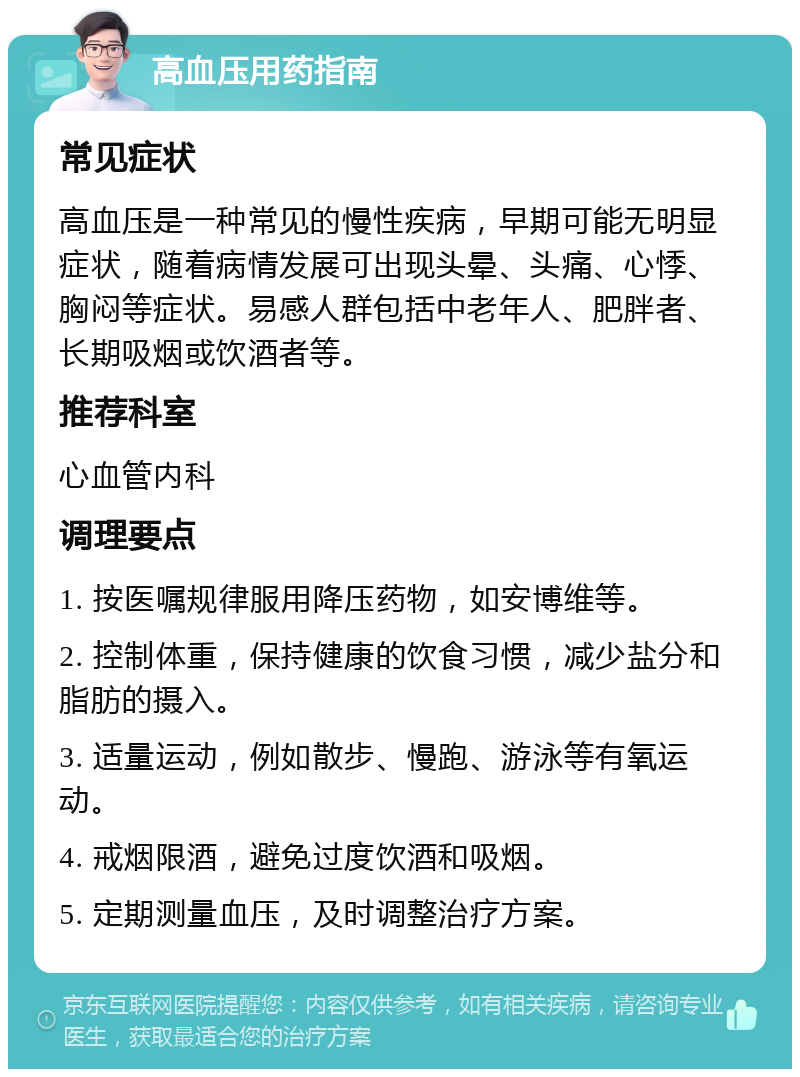 高血压用药指南 常见症状 高血压是一种常见的慢性疾病，早期可能无明显症状，随着病情发展可出现头晕、头痛、心悸、胸闷等症状。易感人群包括中老年人、肥胖者、长期吸烟或饮酒者等。 推荐科室 心血管内科 调理要点 1. 按医嘱规律服用降压药物，如安博维等。 2. 控制体重，保持健康的饮食习惯，减少盐分和脂肪的摄入。 3. 适量运动，例如散步、慢跑、游泳等有氧运动。 4. 戒烟限酒，避免过度饮酒和吸烟。 5. 定期测量血压，及时调整治疗方案。