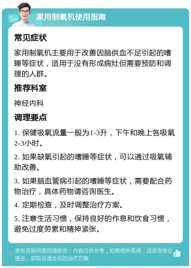 家用制氧机使用指南 常见症状 家用制氧机主要用于改善因脑供血不足引起的嗜睡等症状，适用于没有形成病灶但需要预防和调理的人群。 推荐科室 神经内科 调理要点 1. 保健吸氧流量一般为1-3升，下午和晚上各吸氧2-3小时。 2. 如果缺氧引起的嗜睡等症状，可以通过吸氧辅助改善。 3. 如果脑血管病引起的嗜睡等症状，需要配合药物治疗，具体药物请咨询医生。 4. 定期检查，及时调整治疗方案。 5. 注意生活习惯，保持良好的作息和饮食习惯，避免过度劳累和精神紧张。