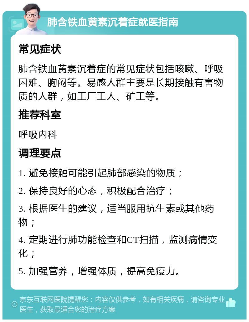 肺含铁血黄素沉着症就医指南 常见症状 肺含铁血黄素沉着症的常见症状包括咳嗽、呼吸困难、胸闷等。易感人群主要是长期接触有害物质的人群，如工厂工人、矿工等。 推荐科室 呼吸内科 调理要点 1. 避免接触可能引起肺部感染的物质； 2. 保持良好的心态，积极配合治疗； 3. 根据医生的建议，适当服用抗生素或其他药物； 4. 定期进行肺功能检查和CT扫描，监测病情变化； 5. 加强营养，增强体质，提高免疫力。