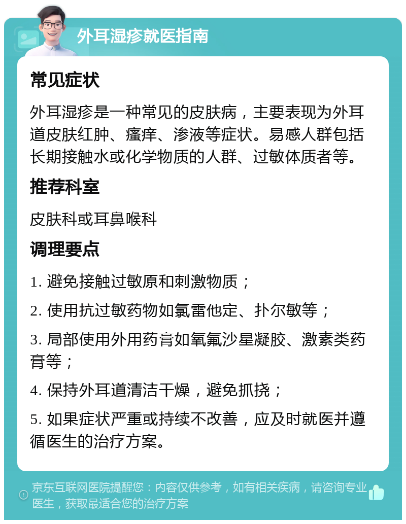 外耳湿疹就医指南 常见症状 外耳湿疹是一种常见的皮肤病，主要表现为外耳道皮肤红肿、瘙痒、渗液等症状。易感人群包括长期接触水或化学物质的人群、过敏体质者等。 推荐科室 皮肤科或耳鼻喉科 调理要点 1. 避免接触过敏原和刺激物质； 2. 使用抗过敏药物如氯雷他定、扑尔敏等； 3. 局部使用外用药膏如氧氟沙星凝胶、激素类药膏等； 4. 保持外耳道清洁干燥，避免抓挠； 5. 如果症状严重或持续不改善，应及时就医并遵循医生的治疗方案。