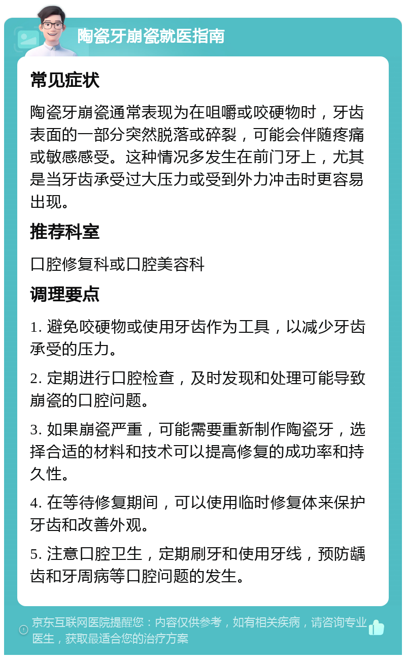 陶瓷牙崩瓷就医指南 常见症状 陶瓷牙崩瓷通常表现为在咀嚼或咬硬物时，牙齿表面的一部分突然脱落或碎裂，可能会伴随疼痛或敏感感受。这种情况多发生在前门牙上，尤其是当牙齿承受过大压力或受到外力冲击时更容易出现。 推荐科室 口腔修复科或口腔美容科 调理要点 1. 避免咬硬物或使用牙齿作为工具，以减少牙齿承受的压力。 2. 定期进行口腔检查，及时发现和处理可能导致崩瓷的口腔问题。 3. 如果崩瓷严重，可能需要重新制作陶瓷牙，选择合适的材料和技术可以提高修复的成功率和持久性。 4. 在等待修复期间，可以使用临时修复体来保护牙齿和改善外观。 5. 注意口腔卫生，定期刷牙和使用牙线，预防龋齿和牙周病等口腔问题的发生。