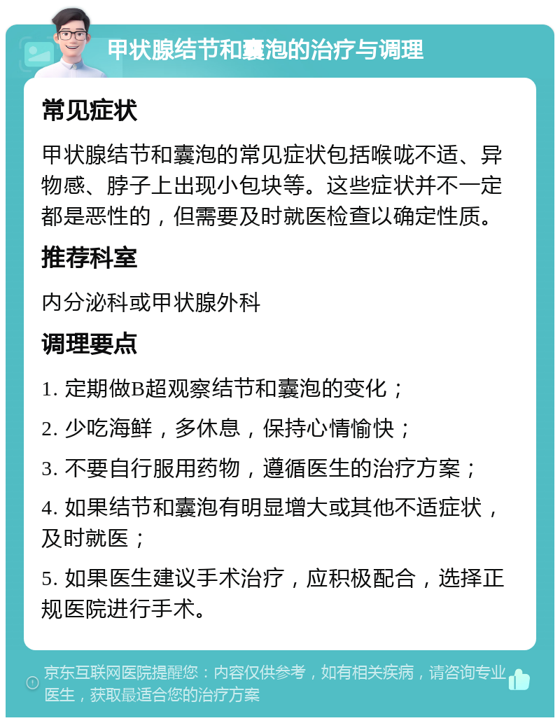 甲状腺结节和囊泡的治疗与调理 常见症状 甲状腺结节和囊泡的常见症状包括喉咙不适、异物感、脖子上出现小包块等。这些症状并不一定都是恶性的，但需要及时就医检查以确定性质。 推荐科室 内分泌科或甲状腺外科 调理要点 1. 定期做B超观察结节和囊泡的变化； 2. 少吃海鲜，多休息，保持心情愉快； 3. 不要自行服用药物，遵循医生的治疗方案； 4. 如果结节和囊泡有明显增大或其他不适症状，及时就医； 5. 如果医生建议手术治疗，应积极配合，选择正规医院进行手术。