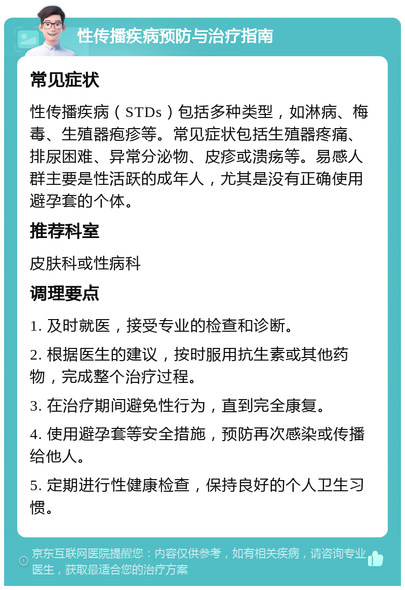 性传播疾病预防与治疗指南 常见症状 性传播疾病（STDs）包括多种类型，如淋病、梅毒、生殖器疱疹等。常见症状包括生殖器疼痛、排尿困难、异常分泌物、皮疹或溃疡等。易感人群主要是性活跃的成年人，尤其是没有正确使用避孕套的个体。 推荐科室 皮肤科或性病科 调理要点 1. 及时就医，接受专业的检查和诊断。 2. 根据医生的建议，按时服用抗生素或其他药物，完成整个治疗过程。 3. 在治疗期间避免性行为，直到完全康复。 4. 使用避孕套等安全措施，预防再次感染或传播给他人。 5. 定期进行性健康检查，保持良好的个人卫生习惯。