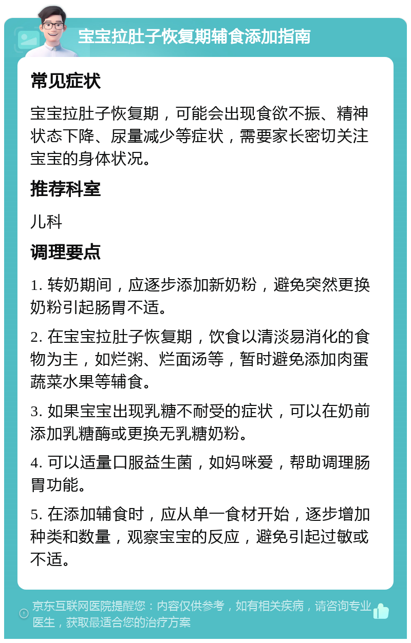 宝宝拉肚子恢复期辅食添加指南 常见症状 宝宝拉肚子恢复期，可能会出现食欲不振、精神状态下降、尿量减少等症状，需要家长密切关注宝宝的身体状况。 推荐科室 儿科 调理要点 1. 转奶期间，应逐步添加新奶粉，避免突然更换奶粉引起肠胃不适。 2. 在宝宝拉肚子恢复期，饮食以清淡易消化的食物为主，如烂粥、烂面汤等，暂时避免添加肉蛋蔬菜水果等辅食。 3. 如果宝宝出现乳糖不耐受的症状，可以在奶前添加乳糖酶或更换无乳糖奶粉。 4. 可以适量口服益生菌，如妈咪爱，帮助调理肠胃功能。 5. 在添加辅食时，应从单一食材开始，逐步增加种类和数量，观察宝宝的反应，避免引起过敏或不适。