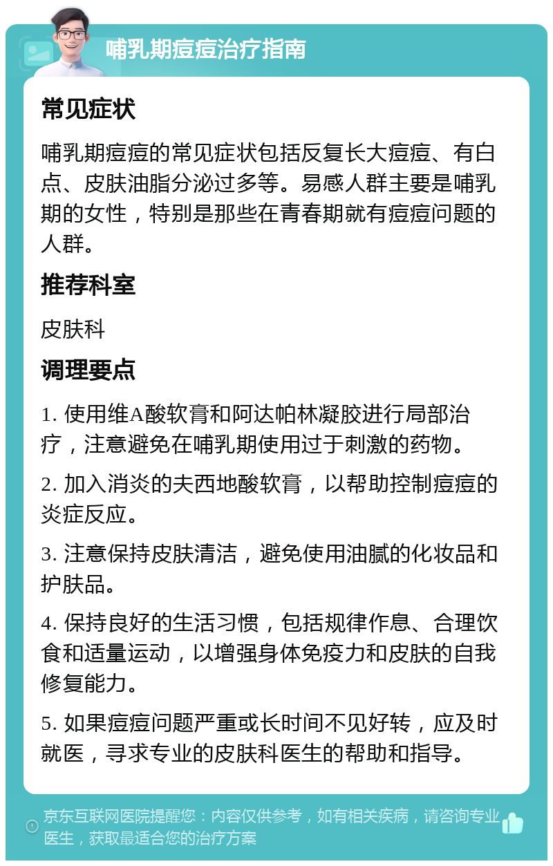 哺乳期痘痘治疗指南 常见症状 哺乳期痘痘的常见症状包括反复长大痘痘、有白点、皮肤油脂分泌过多等。易感人群主要是哺乳期的女性，特别是那些在青春期就有痘痘问题的人群。 推荐科室 皮肤科 调理要点 1. 使用维A酸软膏和阿达帕林凝胶进行局部治疗，注意避免在哺乳期使用过于刺激的药物。 2. 加入消炎的夫西地酸软膏，以帮助控制痘痘的炎症反应。 3. 注意保持皮肤清洁，避免使用油腻的化妆品和护肤品。 4. 保持良好的生活习惯，包括规律作息、合理饮食和适量运动，以增强身体免疫力和皮肤的自我修复能力。 5. 如果痘痘问题严重或长时间不见好转，应及时就医，寻求专业的皮肤科医生的帮助和指导。