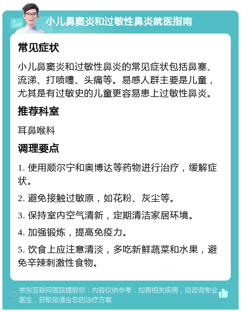 小儿鼻窦炎和过敏性鼻炎就医指南 常见症状 小儿鼻窦炎和过敏性鼻炎的常见症状包括鼻塞、流涕、打喷嚏、头痛等。易感人群主要是儿童，尤其是有过敏史的儿童更容易患上过敏性鼻炎。 推荐科室 耳鼻喉科 调理要点 1. 使用顺尔宁和奥博达等药物进行治疗，缓解症状。 2. 避免接触过敏原，如花粉、灰尘等。 3. 保持室内空气清新，定期清洁家居环境。 4. 加强锻炼，提高免疫力。 5. 饮食上应注意清淡，多吃新鲜蔬菜和水果，避免辛辣刺激性食物。