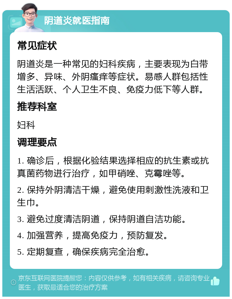 阴道炎就医指南 常见症状 阴道炎是一种常见的妇科疾病，主要表现为白带增多、异味、外阴瘙痒等症状。易感人群包括性生活活跃、个人卫生不良、免疫力低下等人群。 推荐科室 妇科 调理要点 1. 确诊后，根据化验结果选择相应的抗生素或抗真菌药物进行治疗，如甲硝唑、克霉唑等。 2. 保持外阴清洁干燥，避免使用刺激性洗液和卫生巾。 3. 避免过度清洁阴道，保持阴道自洁功能。 4. 加强营养，提高免疫力，预防复发。 5. 定期复查，确保疾病完全治愈。