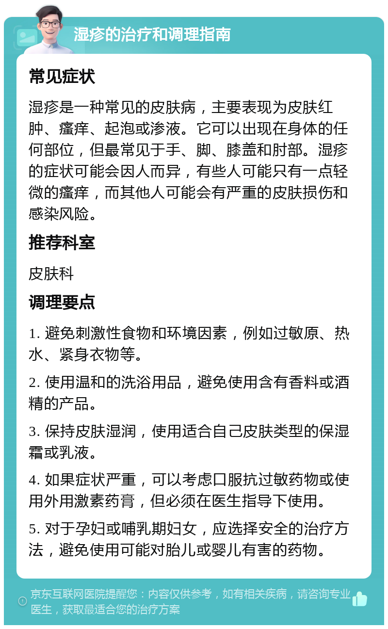 湿疹的治疗和调理指南 常见症状 湿疹是一种常见的皮肤病，主要表现为皮肤红肿、瘙痒、起泡或渗液。它可以出现在身体的任何部位，但最常见于手、脚、膝盖和肘部。湿疹的症状可能会因人而异，有些人可能只有一点轻微的瘙痒，而其他人可能会有严重的皮肤损伤和感染风险。 推荐科室 皮肤科 调理要点 1. 避免刺激性食物和环境因素，例如过敏原、热水、紧身衣物等。 2. 使用温和的洗浴用品，避免使用含有香料或酒精的产品。 3. 保持皮肤湿润，使用适合自己皮肤类型的保湿霜或乳液。 4. 如果症状严重，可以考虑口服抗过敏药物或使用外用激素药膏，但必须在医生指导下使用。 5. 对于孕妇或哺乳期妇女，应选择安全的治疗方法，避免使用可能对胎儿或婴儿有害的药物。