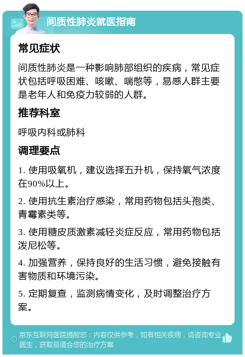 间质性肺炎就医指南 常见症状 间质性肺炎是一种影响肺部组织的疾病，常见症状包括呼吸困难、咳嗽、喘憋等，易感人群主要是老年人和免疫力较弱的人群。 推荐科室 呼吸内科或肺科 调理要点 1. 使用吸氧机，建议选择五升机，保持氧气浓度在90%以上。 2. 使用抗生素治疗感染，常用药物包括头孢类、青霉素类等。 3. 使用糖皮质激素减轻炎症反应，常用药物包括泼尼松等。 4. 加强营养，保持良好的生活习惯，避免接触有害物质和环境污染。 5. 定期复查，监测病情变化，及时调整治疗方案。