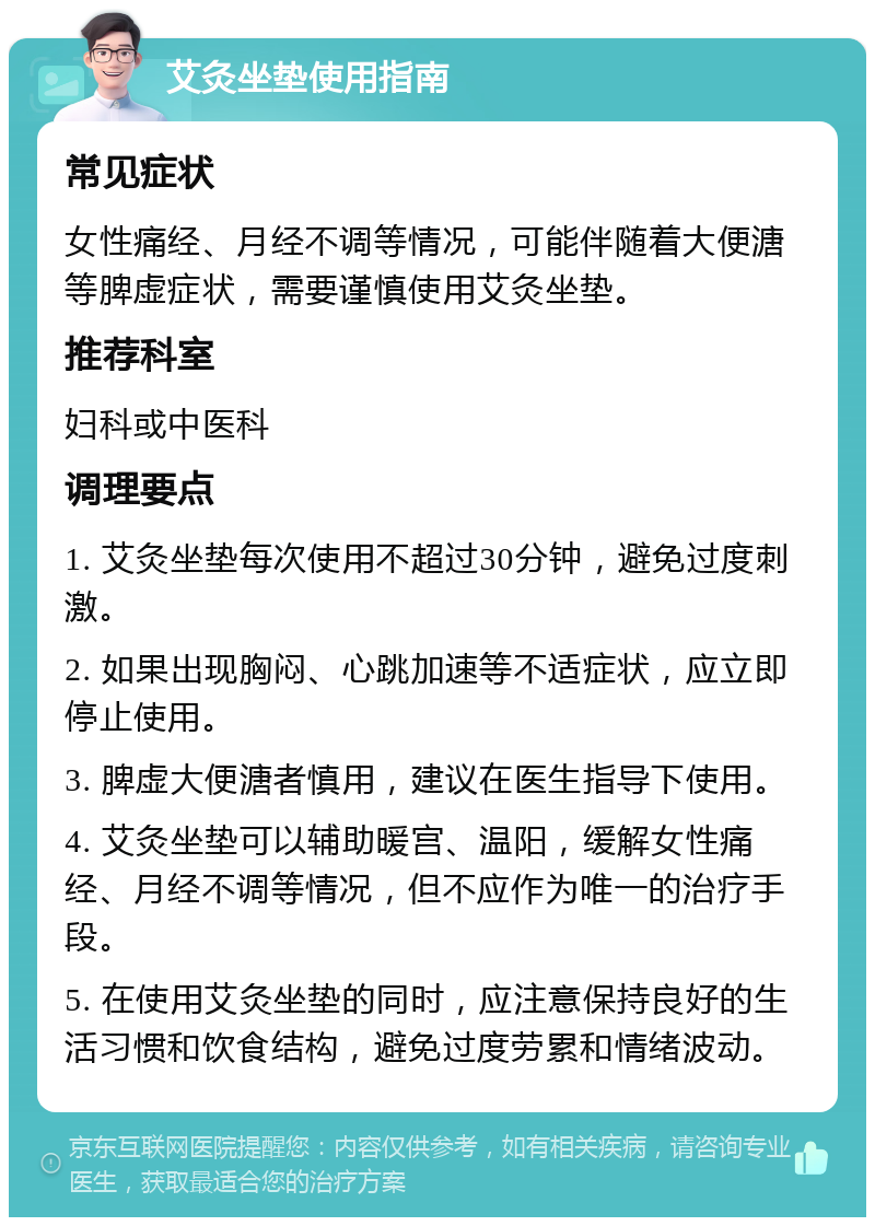 艾灸坐垫使用指南 常见症状 女性痛经、月经不调等情况，可能伴随着大便溏等脾虚症状，需要谨慎使用艾灸坐垫。 推荐科室 妇科或中医科 调理要点 1. 艾灸坐垫每次使用不超过30分钟，避免过度刺激。 2. 如果出现胸闷、心跳加速等不适症状，应立即停止使用。 3. 脾虚大便溏者慎用，建议在医生指导下使用。 4. 艾灸坐垫可以辅助暖宫、温阳，缓解女性痛经、月经不调等情况，但不应作为唯一的治疗手段。 5. 在使用艾灸坐垫的同时，应注意保持良好的生活习惯和饮食结构，避免过度劳累和情绪波动。