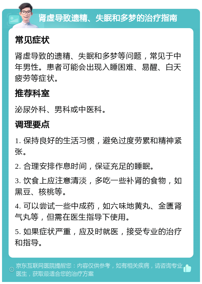 肾虚导致遗精、失眠和多梦的治疗指南 常见症状 肾虚导致的遗精、失眠和多梦等问题，常见于中年男性。患者可能会出现入睡困难、易醒、白天疲劳等症状。 推荐科室 泌尿外科、男科或中医科。 调理要点 1. 保持良好的生活习惯，避免过度劳累和精神紧张。 2. 合理安排作息时间，保证充足的睡眠。 3. 饮食上应注意清淡，多吃一些补肾的食物，如黑豆、核桃等。 4. 可以尝试一些中成药，如六味地黄丸、金匮肾气丸等，但需在医生指导下使用。 5. 如果症状严重，应及时就医，接受专业的治疗和指导。