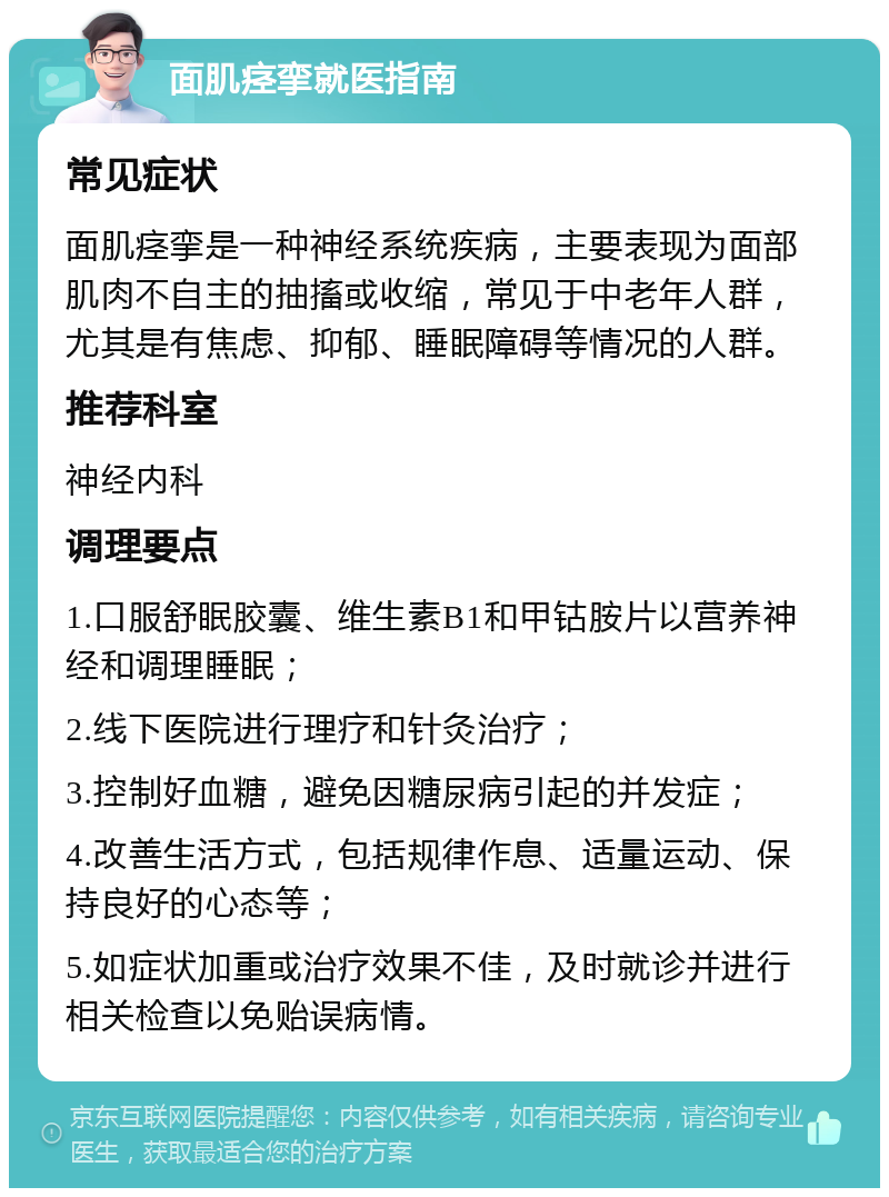 面肌痉挛就医指南 常见症状 面肌痉挛是一种神经系统疾病，主要表现为面部肌肉不自主的抽搐或收缩，常见于中老年人群，尤其是有焦虑、抑郁、睡眠障碍等情况的人群。 推荐科室 神经内科 调理要点 1.口服舒眠胶囊、维生素B1和甲钴胺片以营养神经和调理睡眠； 2.线下医院进行理疗和针灸治疗； 3.控制好血糖，避免因糖尿病引起的并发症； 4.改善生活方式，包括规律作息、适量运动、保持良好的心态等； 5.如症状加重或治疗效果不佳，及时就诊并进行相关检查以免贻误病情。