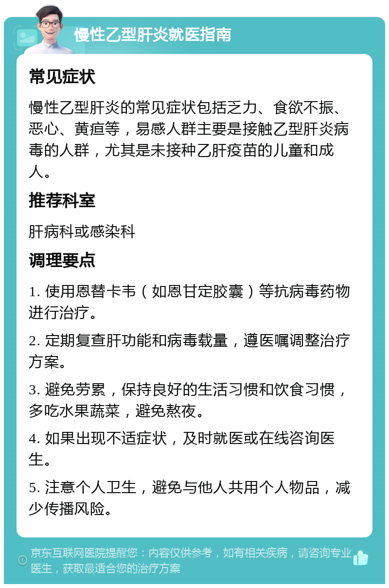 慢性乙型肝炎就医指南 常见症状 慢性乙型肝炎的常见症状包括乏力、食欲不振、恶心、黄疸等，易感人群主要是接触乙型肝炎病毒的人群，尤其是未接种乙肝疫苗的儿童和成人。 推荐科室 肝病科或感染科 调理要点 1. 使用恩替卡韦（如恩甘定胶囊）等抗病毒药物进行治疗。 2. 定期复查肝功能和病毒载量，遵医嘱调整治疗方案。 3. 避免劳累，保持良好的生活习惯和饮食习惯，多吃水果蔬菜，避免熬夜。 4. 如果出现不适症状，及时就医或在线咨询医生。 5. 注意个人卫生，避免与他人共用个人物品，减少传播风险。