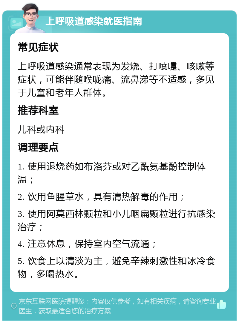 上呼吸道感染就医指南 常见症状 上呼吸道感染通常表现为发烧、打喷嚏、咳嗽等症状，可能伴随喉咙痛、流鼻涕等不适感，多见于儿童和老年人群体。 推荐科室 儿科或内科 调理要点 1. 使用退烧药如布洛芬或对乙酰氨基酚控制体温； 2. 饮用鱼腥草水，具有清热解毒的作用； 3. 使用阿莫西林颗粒和小儿咽扁颗粒进行抗感染治疗； 4. 注意休息，保持室内空气流通； 5. 饮食上以清淡为主，避免辛辣刺激性和冰冷食物，多喝热水。