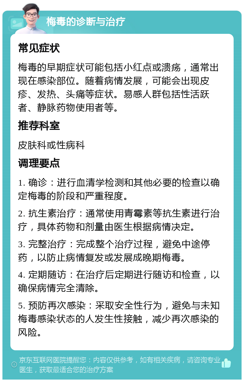 梅毒的诊断与治疗 常见症状 梅毒的早期症状可能包括小红点或溃疡，通常出现在感染部位。随着病情发展，可能会出现皮疹、发热、头痛等症状。易感人群包括性活跃者、静脉药物使用者等。 推荐科室 皮肤科或性病科 调理要点 1. 确诊：进行血清学检测和其他必要的检查以确定梅毒的阶段和严重程度。 2. 抗生素治疗：通常使用青霉素等抗生素进行治疗，具体药物和剂量由医生根据病情决定。 3. 完整治疗：完成整个治疗过程，避免中途停药，以防止病情复发或发展成晚期梅毒。 4. 定期随访：在治疗后定期进行随访和检查，以确保病情完全清除。 5. 预防再次感染：采取安全性行为，避免与未知梅毒感染状态的人发生性接触，减少再次感染的风险。