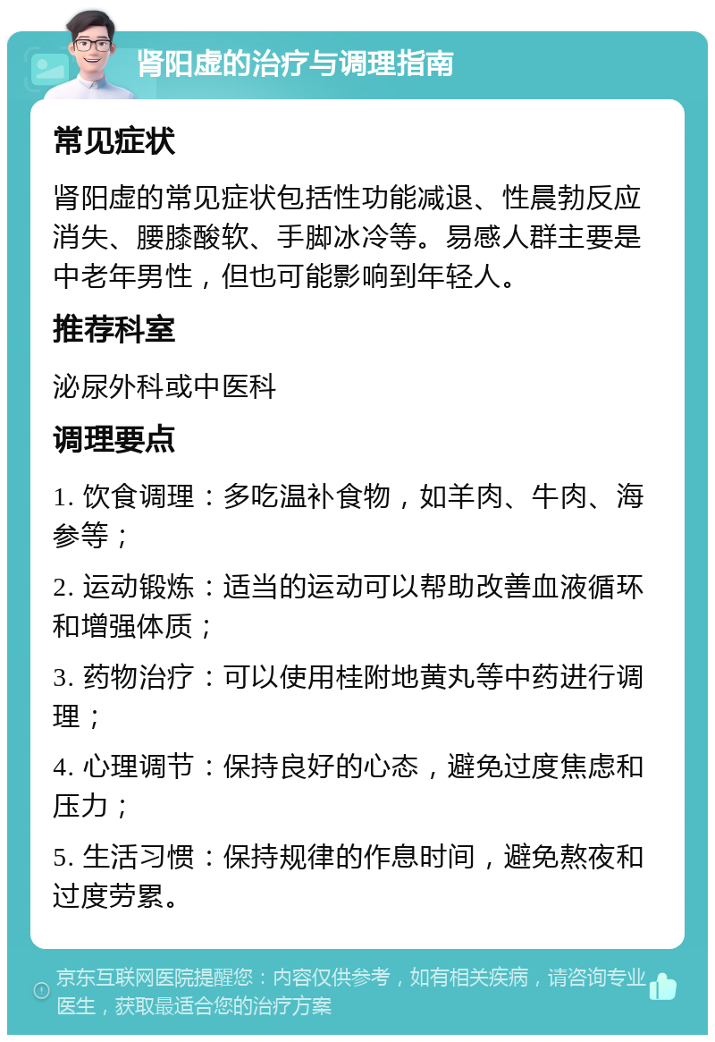 肾阳虚的治疗与调理指南 常见症状 肾阳虚的常见症状包括性功能减退、性晨勃反应消失、腰膝酸软、手脚冰冷等。易感人群主要是中老年男性，但也可能影响到年轻人。 推荐科室 泌尿外科或中医科 调理要点 1. 饮食调理：多吃温补食物，如羊肉、牛肉、海参等； 2. 运动锻炼：适当的运动可以帮助改善血液循环和增强体质； 3. 药物治疗：可以使用桂附地黄丸等中药进行调理； 4. 心理调节：保持良好的心态，避免过度焦虑和压力； 5. 生活习惯：保持规律的作息时间，避免熬夜和过度劳累。