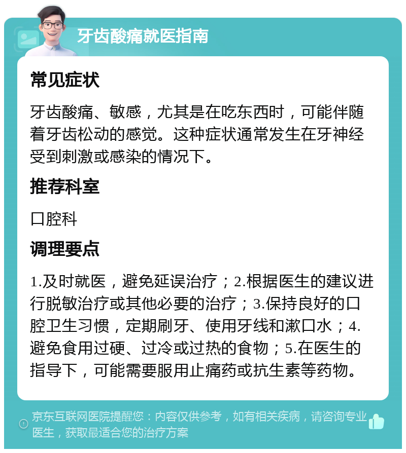 牙齿酸痛就医指南 常见症状 牙齿酸痛、敏感，尤其是在吃东西时，可能伴随着牙齿松动的感觉。这种症状通常发生在牙神经受到刺激或感染的情况下。 推荐科室 口腔科 调理要点 1.及时就医，避免延误治疗；2.根据医生的建议进行脱敏治疗或其他必要的治疗；3.保持良好的口腔卫生习惯，定期刷牙、使用牙线和漱口水；4.避免食用过硬、过冷或过热的食物；5.在医生的指导下，可能需要服用止痛药或抗生素等药物。