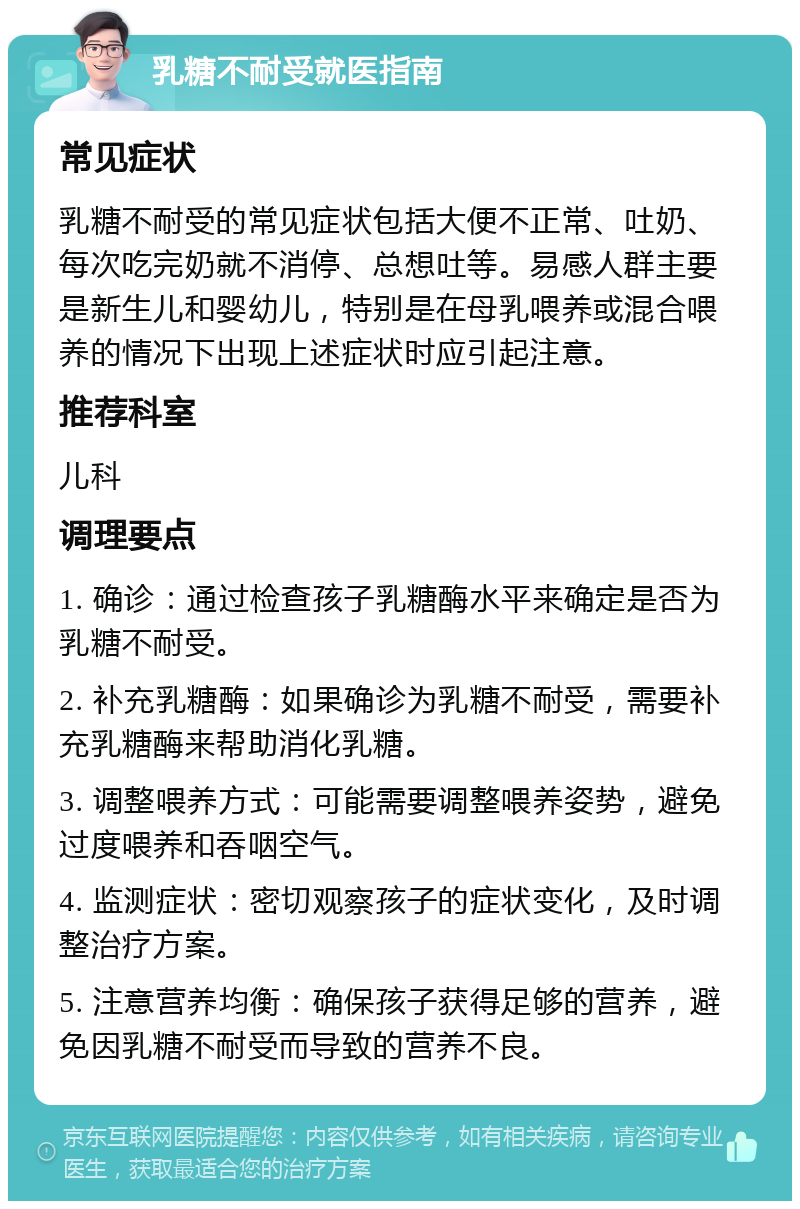 乳糖不耐受就医指南 常见症状 乳糖不耐受的常见症状包括大便不正常、吐奶、每次吃完奶就不消停、总想吐等。易感人群主要是新生儿和婴幼儿，特别是在母乳喂养或混合喂养的情况下出现上述症状时应引起注意。 推荐科室 儿科 调理要点 1. 确诊：通过检查孩子乳糖酶水平来确定是否为乳糖不耐受。 2. 补充乳糖酶：如果确诊为乳糖不耐受，需要补充乳糖酶来帮助消化乳糖。 3. 调整喂养方式：可能需要调整喂养姿势，避免过度喂养和吞咽空气。 4. 监测症状：密切观察孩子的症状变化，及时调整治疗方案。 5. 注意营养均衡：确保孩子获得足够的营养，避免因乳糖不耐受而导致的营养不良。