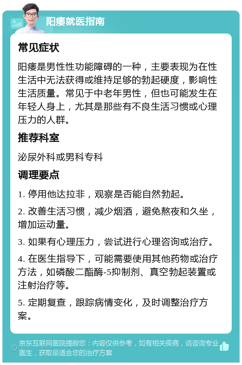 阳痿就医指南 常见症状 阳痿是男性性功能障碍的一种，主要表现为在性生活中无法获得或维持足够的勃起硬度，影响性生活质量。常见于中老年男性，但也可能发生在年轻人身上，尤其是那些有不良生活习惯或心理压力的人群。 推荐科室 泌尿外科或男科专科 调理要点 1. 停用他达拉非，观察是否能自然勃起。 2. 改善生活习惯，减少烟酒，避免熬夜和久坐，增加运动量。 3. 如果有心理压力，尝试进行心理咨询或治疗。 4. 在医生指导下，可能需要使用其他药物或治疗方法，如磷酸二酯酶-5抑制剂、真空勃起装置或注射治疗等。 5. 定期复查，跟踪病情变化，及时调整治疗方案。