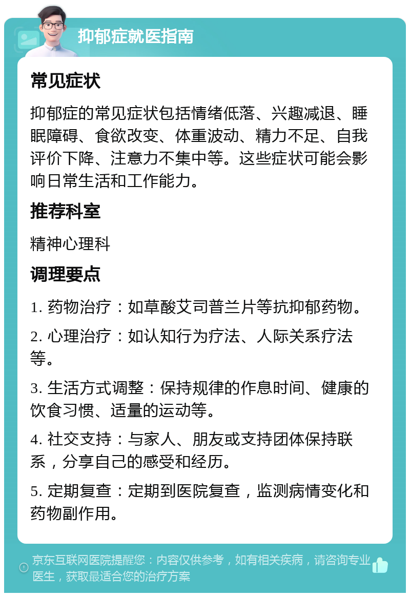 抑郁症就医指南 常见症状 抑郁症的常见症状包括情绪低落、兴趣减退、睡眠障碍、食欲改变、体重波动、精力不足、自我评价下降、注意力不集中等。这些症状可能会影响日常生活和工作能力。 推荐科室 精神心理科 调理要点 1. 药物治疗：如草酸艾司普兰片等抗抑郁药物。 2. 心理治疗：如认知行为疗法、人际关系疗法等。 3. 生活方式调整：保持规律的作息时间、健康的饮食习惯、适量的运动等。 4. 社交支持：与家人、朋友或支持团体保持联系，分享自己的感受和经历。 5. 定期复查：定期到医院复查，监测病情变化和药物副作用。