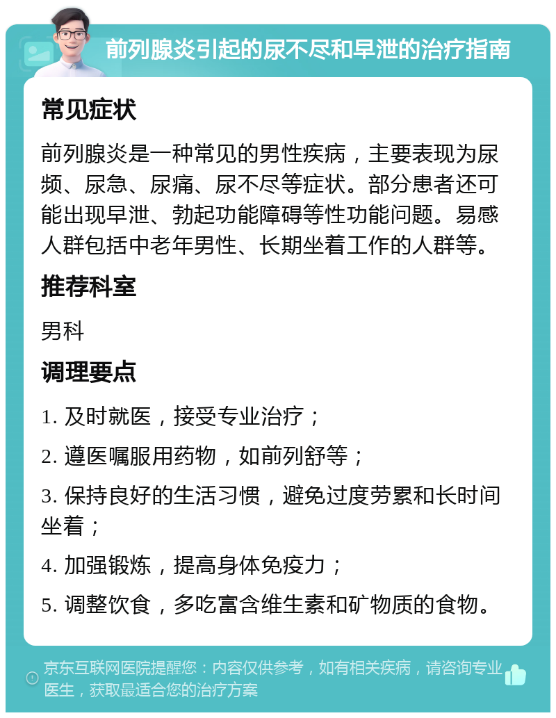 前列腺炎引起的尿不尽和早泄的治疗指南 常见症状 前列腺炎是一种常见的男性疾病，主要表现为尿频、尿急、尿痛、尿不尽等症状。部分患者还可能出现早泄、勃起功能障碍等性功能问题。易感人群包括中老年男性、长期坐着工作的人群等。 推荐科室 男科 调理要点 1. 及时就医，接受专业治疗； 2. 遵医嘱服用药物，如前列舒等； 3. 保持良好的生活习惯，避免过度劳累和长时间坐着； 4. 加强锻炼，提高身体免疫力； 5. 调整饮食，多吃富含维生素和矿物质的食物。