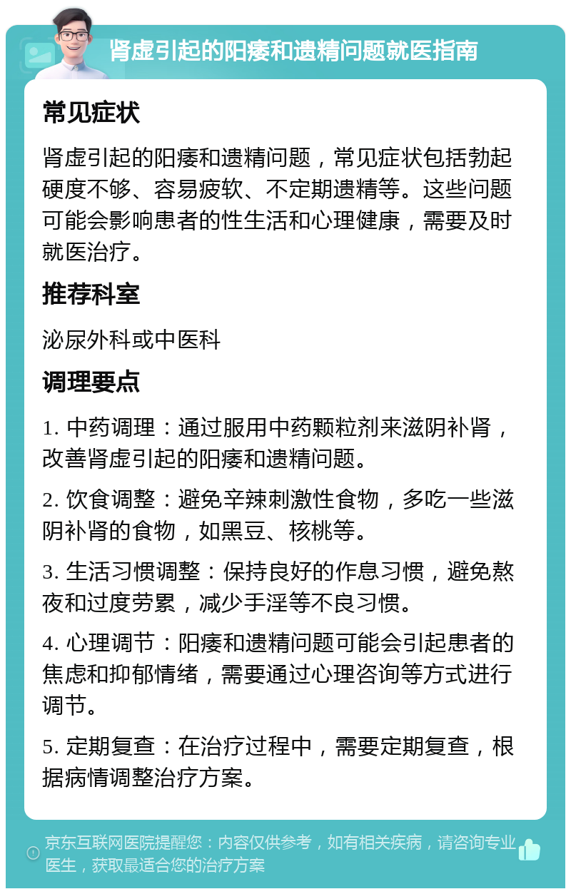 肾虚引起的阳痿和遗精问题就医指南 常见症状 肾虚引起的阳痿和遗精问题，常见症状包括勃起硬度不够、容易疲软、不定期遗精等。这些问题可能会影响患者的性生活和心理健康，需要及时就医治疗。 推荐科室 泌尿外科或中医科 调理要点 1. 中药调理：通过服用中药颗粒剂来滋阴补肾，改善肾虚引起的阳痿和遗精问题。 2. 饮食调整：避免辛辣刺激性食物，多吃一些滋阴补肾的食物，如黑豆、核桃等。 3. 生活习惯调整：保持良好的作息习惯，避免熬夜和过度劳累，减少手淫等不良习惯。 4. 心理调节：阳痿和遗精问题可能会引起患者的焦虑和抑郁情绪，需要通过心理咨询等方式进行调节。 5. 定期复查：在治疗过程中，需要定期复查，根据病情调整治疗方案。