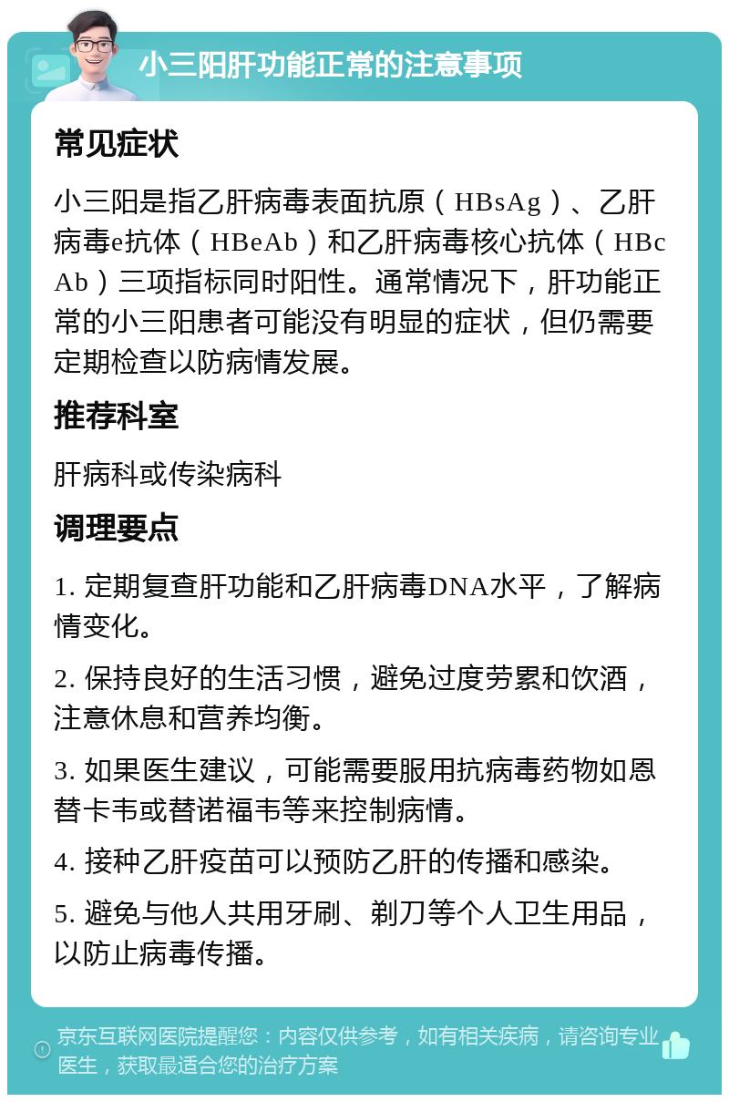 小三阳肝功能正常的注意事项 常见症状 小三阳是指乙肝病毒表面抗原（HBsAg）、乙肝病毒e抗体（HBeAb）和乙肝病毒核心抗体（HBcAb）三项指标同时阳性。通常情况下，肝功能正常的小三阳患者可能没有明显的症状，但仍需要定期检查以防病情发展。 推荐科室 肝病科或传染病科 调理要点 1. 定期复查肝功能和乙肝病毒DNA水平，了解病情变化。 2. 保持良好的生活习惯，避免过度劳累和饮酒，注意休息和营养均衡。 3. 如果医生建议，可能需要服用抗病毒药物如恩替卡韦或替诺福韦等来控制病情。 4. 接种乙肝疫苗可以预防乙肝的传播和感染。 5. 避免与他人共用牙刷、剃刀等个人卫生用品，以防止病毒传播。