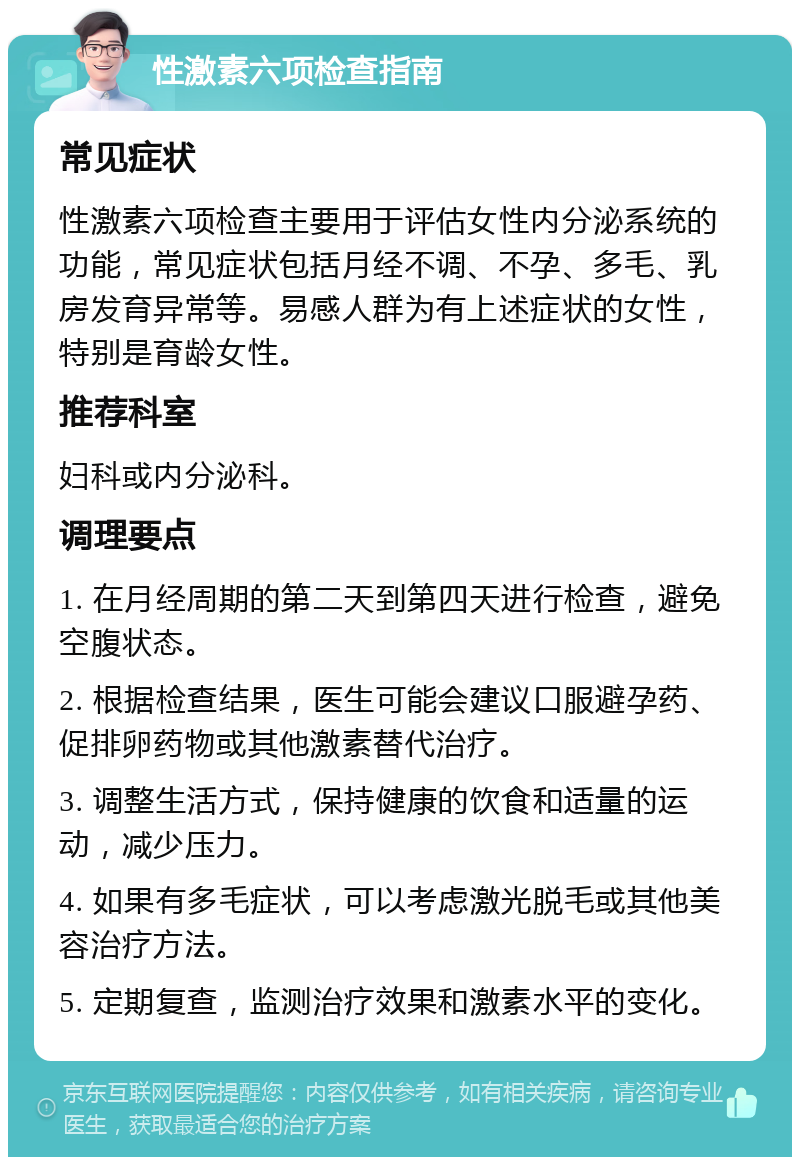 性激素六项检查指南 常见症状 性激素六项检查主要用于评估女性内分泌系统的功能，常见症状包括月经不调、不孕、多毛、乳房发育异常等。易感人群为有上述症状的女性，特别是育龄女性。 推荐科室 妇科或内分泌科。 调理要点 1. 在月经周期的第二天到第四天进行检查，避免空腹状态。 2. 根据检查结果，医生可能会建议口服避孕药、促排卵药物或其他激素替代治疗。 3. 调整生活方式，保持健康的饮食和适量的运动，减少压力。 4. 如果有多毛症状，可以考虑激光脱毛或其他美容治疗方法。 5. 定期复查，监测治疗效果和激素水平的变化。