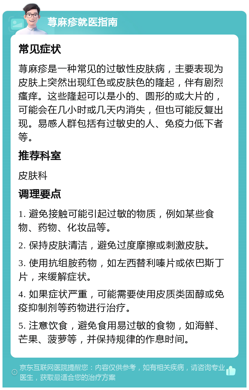 荨麻疹就医指南 常见症状 荨麻疹是一种常见的过敏性皮肤病，主要表现为皮肤上突然出现红色或皮肤色的隆起，伴有剧烈瘙痒。这些隆起可以是小的、圆形的或大片的，可能会在几小时或几天内消失，但也可能反复出现。易感人群包括有过敏史的人、免疫力低下者等。 推荐科室 皮肤科 调理要点 1. 避免接触可能引起过敏的物质，例如某些食物、药物、化妆品等。 2. 保持皮肤清洁，避免过度摩擦或刺激皮肤。 3. 使用抗组胺药物，如左西替利嗪片或依巴斯丁片，来缓解症状。 4. 如果症状严重，可能需要使用皮质类固醇或免疫抑制剂等药物进行治疗。 5. 注意饮食，避免食用易过敏的食物，如海鲜、芒果、菠萝等，并保持规律的作息时间。