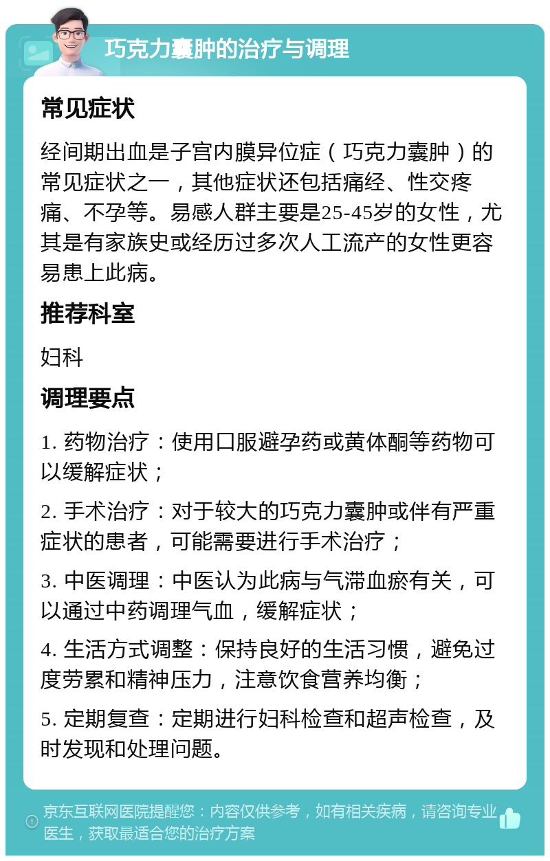 巧克力囊肿的治疗与调理 常见症状 经间期出血是子宫内膜异位症（巧克力囊肿）的常见症状之一，其他症状还包括痛经、性交疼痛、不孕等。易感人群主要是25-45岁的女性，尤其是有家族史或经历过多次人工流产的女性更容易患上此病。 推荐科室 妇科 调理要点 1. 药物治疗：使用口服避孕药或黄体酮等药物可以缓解症状； 2. 手术治疗：对于较大的巧克力囊肿或伴有严重症状的患者，可能需要进行手术治疗； 3. 中医调理：中医认为此病与气滞血瘀有关，可以通过中药调理气血，缓解症状； 4. 生活方式调整：保持良好的生活习惯，避免过度劳累和精神压力，注意饮食营养均衡； 5. 定期复查：定期进行妇科检查和超声检查，及时发现和处理问题。