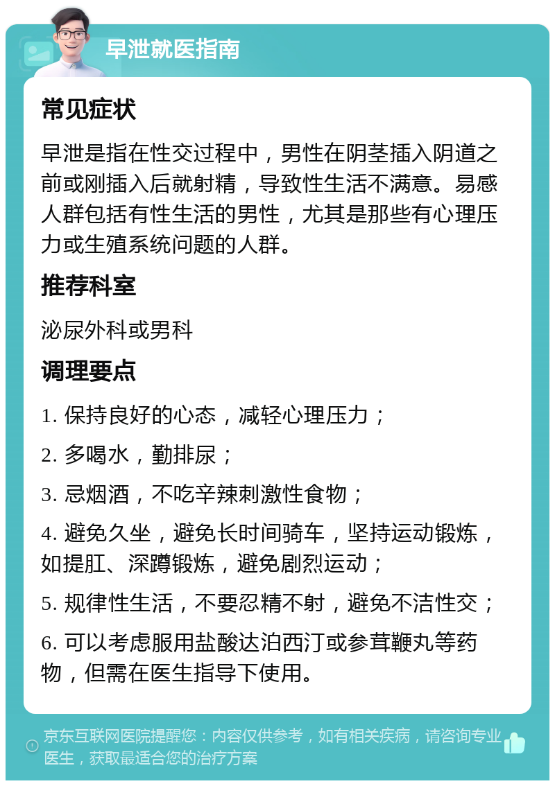 早泄就医指南 常见症状 早泄是指在性交过程中，男性在阴茎插入阴道之前或刚插入后就射精，导致性生活不满意。易感人群包括有性生活的男性，尤其是那些有心理压力或生殖系统问题的人群。 推荐科室 泌尿外科或男科 调理要点 1. 保持良好的心态，减轻心理压力； 2. 多喝水，勤排尿； 3. 忌烟酒，不吃辛辣刺激性食物； 4. 避免久坐，避免长时间骑车，坚持运动锻炼，如提肛、深蹲锻炼，避免剧烈运动； 5. 规律性生活，不要忍精不射，避免不洁性交； 6. 可以考虑服用盐酸达泊西汀或参茸鞭丸等药物，但需在医生指导下使用。