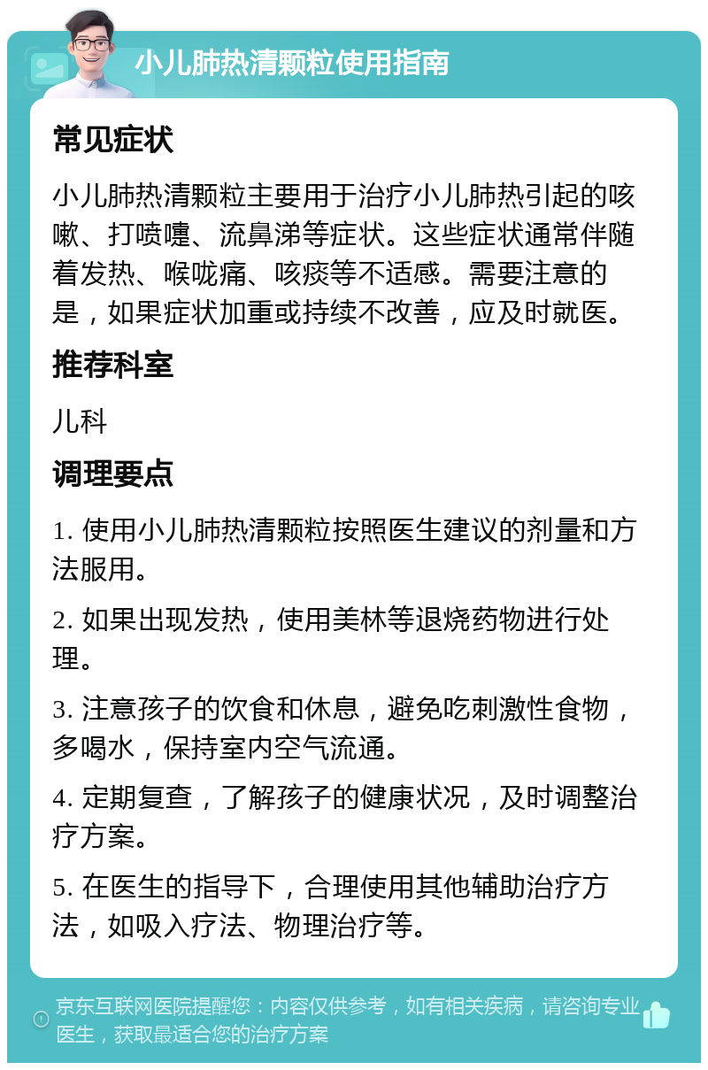 小儿肺热清颗粒使用指南 常见症状 小儿肺热清颗粒主要用于治疗小儿肺热引起的咳嗽、打喷嚏、流鼻涕等症状。这些症状通常伴随着发热、喉咙痛、咳痰等不适感。需要注意的是，如果症状加重或持续不改善，应及时就医。 推荐科室 儿科 调理要点 1. 使用小儿肺热清颗粒按照医生建议的剂量和方法服用。 2. 如果出现发热，使用美林等退烧药物进行处理。 3. 注意孩子的饮食和休息，避免吃刺激性食物，多喝水，保持室内空气流通。 4. 定期复查，了解孩子的健康状况，及时调整治疗方案。 5. 在医生的指导下，合理使用其他辅助治疗方法，如吸入疗法、物理治疗等。