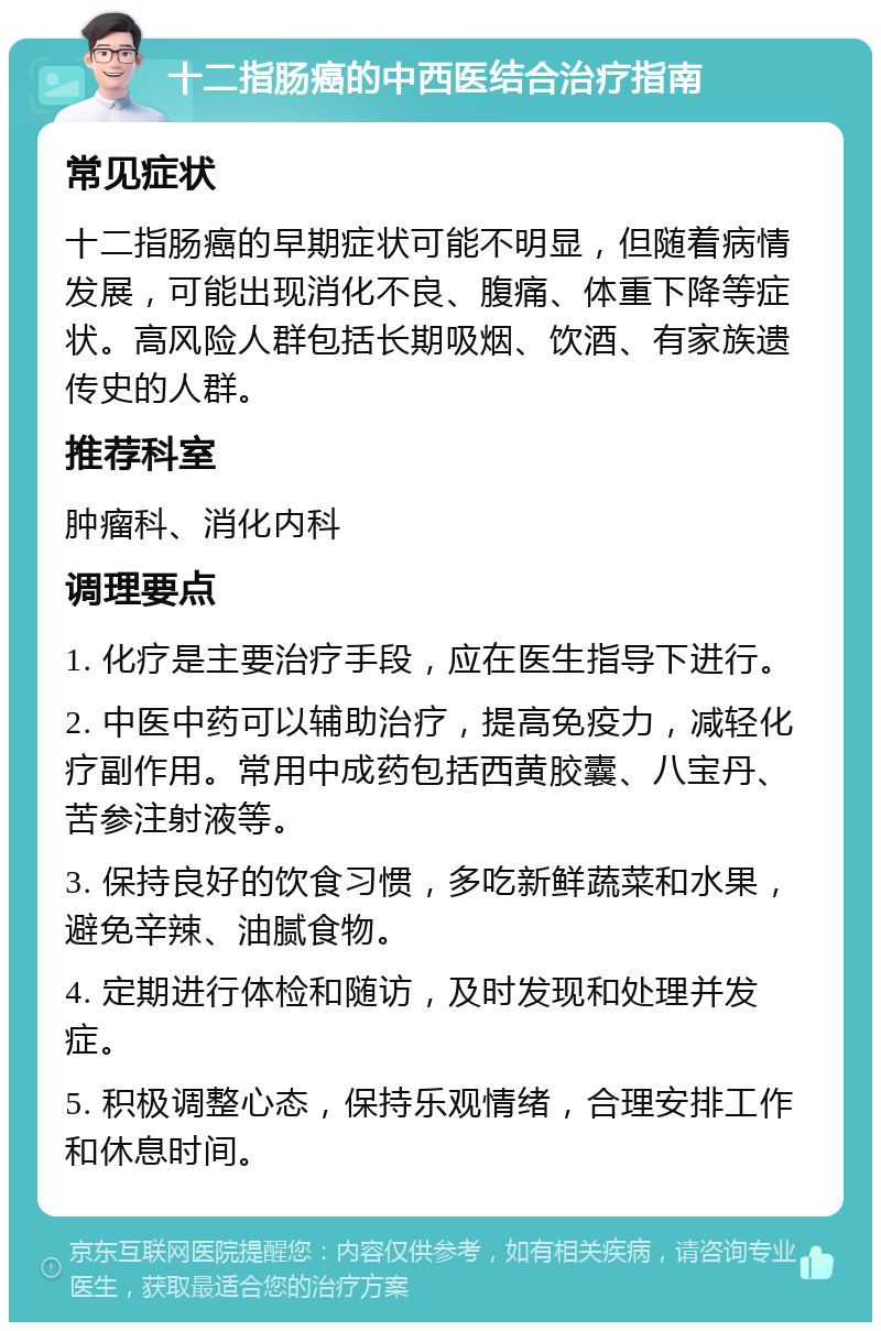 十二指肠癌的中西医结合治疗指南 常见症状 十二指肠癌的早期症状可能不明显，但随着病情发展，可能出现消化不良、腹痛、体重下降等症状。高风险人群包括长期吸烟、饮酒、有家族遗传史的人群。 推荐科室 肿瘤科、消化内科 调理要点 1. 化疗是主要治疗手段，应在医生指导下进行。 2. 中医中药可以辅助治疗，提高免疫力，减轻化疗副作用。常用中成药包括西黄胶囊、八宝丹、苦参注射液等。 3. 保持良好的饮食习惯，多吃新鲜蔬菜和水果，避免辛辣、油腻食物。 4. 定期进行体检和随访，及时发现和处理并发症。 5. 积极调整心态，保持乐观情绪，合理安排工作和休息时间。