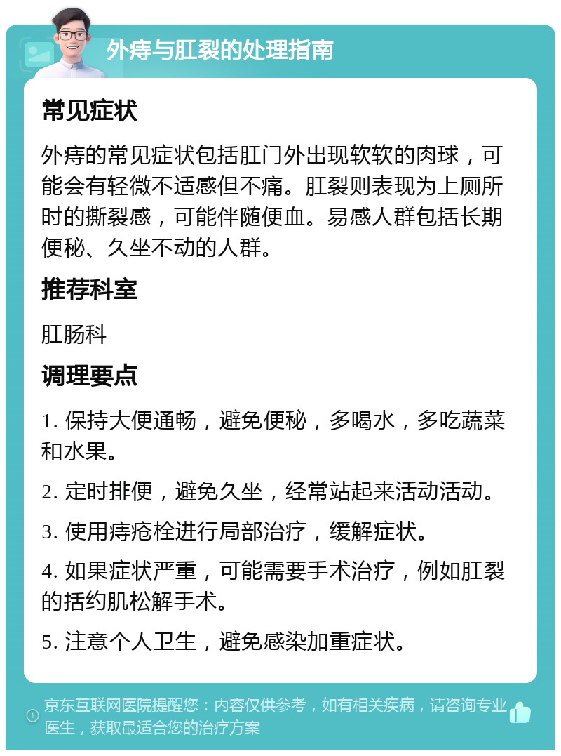 外痔与肛裂的处理指南 常见症状 外痔的常见症状包括肛门外出现软软的肉球，可能会有轻微不适感但不痛。肛裂则表现为上厕所时的撕裂感，可能伴随便血。易感人群包括长期便秘、久坐不动的人群。 推荐科室 肛肠科 调理要点 1. 保持大便通畅，避免便秘，多喝水，多吃蔬菜和水果。 2. 定时排便，避免久坐，经常站起来活动活动。 3. 使用痔疮栓进行局部治疗，缓解症状。 4. 如果症状严重，可能需要手术治疗，例如肛裂的括约肌松解手术。 5. 注意个人卫生，避免感染加重症状。