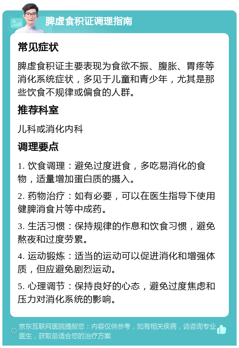 脾虚食积证调理指南 常见症状 脾虚食积证主要表现为食欲不振、腹胀、胃疼等消化系统症状，多见于儿童和青少年，尤其是那些饮食不规律或偏食的人群。 推荐科室 儿科或消化内科 调理要点 1. 饮食调理：避免过度进食，多吃易消化的食物，适量增加蛋白质的摄入。 2. 药物治疗：如有必要，可以在医生指导下使用健脾消食片等中成药。 3. 生活习惯：保持规律的作息和饮食习惯，避免熬夜和过度劳累。 4. 运动锻炼：适当的运动可以促进消化和增强体质，但应避免剧烈运动。 5. 心理调节：保持良好的心态，避免过度焦虑和压力对消化系统的影响。