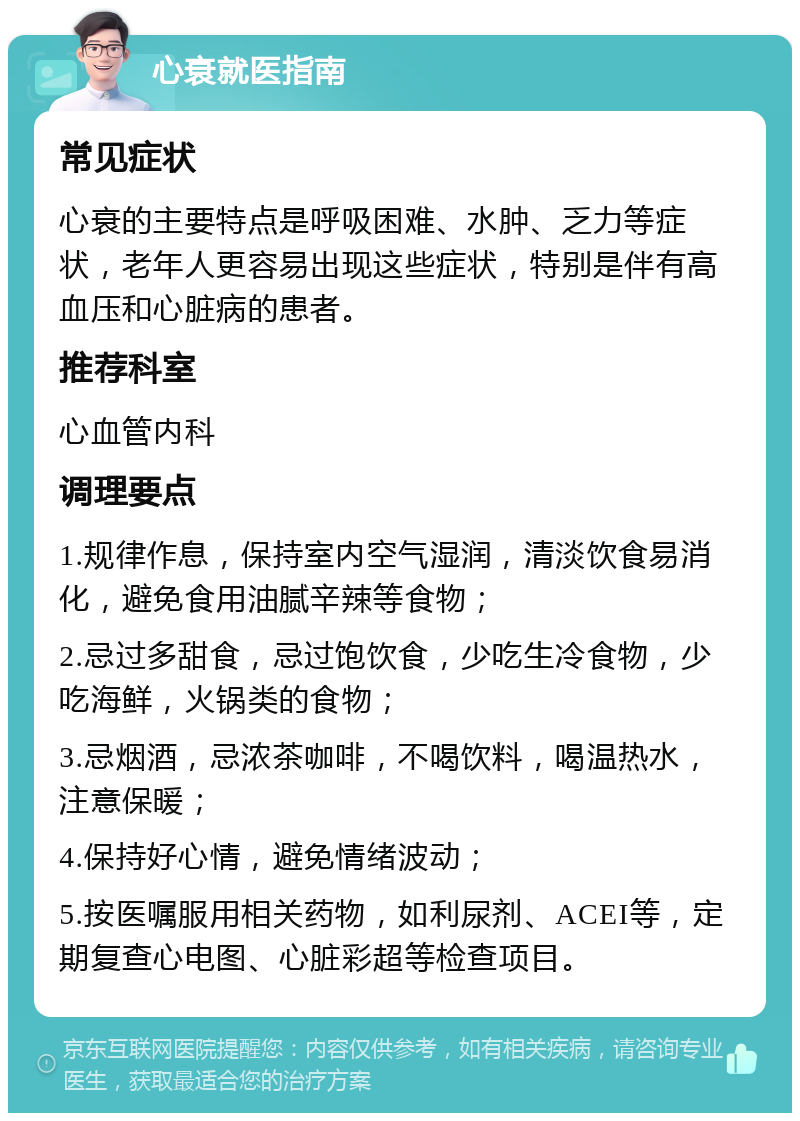 心衰就医指南 常见症状 心衰的主要特点是呼吸困难、水肿、乏力等症状，老年人更容易出现这些症状，特别是伴有高血压和心脏病的患者。 推荐科室 心血管内科 调理要点 1.规律作息，保持室内空气湿润，清淡饮食易消化，避免食用油腻辛辣等食物； 2.忌过多甜食，忌过饱饮食，少吃生冷食物，少吃海鲜，火锅类的食物； 3.忌烟酒，忌浓茶咖啡，不喝饮料，喝温热水，注意保暖； 4.保持好心情，避免情绪波动； 5.按医嘱服用相关药物，如利尿剂、ACEI等，定期复查心电图、心脏彩超等检查项目。