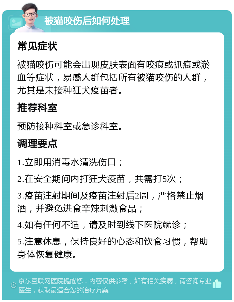 被猫咬伤后如何处理 常见症状 被猫咬伤可能会出现皮肤表面有咬痕或抓痕或淤血等症状，易感人群包括所有被猫咬伤的人群，尤其是未接种狂犬疫苗者。 推荐科室 预防接种科室或急诊科室。 调理要点 1.立即用消毒水清洗伤口； 2.在安全期间内打狂犬疫苗，共需打5次； 3.疫苗注射期间及疫苗注射后2周，严格禁止烟酒，并避免进食辛辣刺激食品； 4.如有任何不适，请及时到线下医院就诊； 5.注意休息，保持良好的心态和饮食习惯，帮助身体恢复健康。