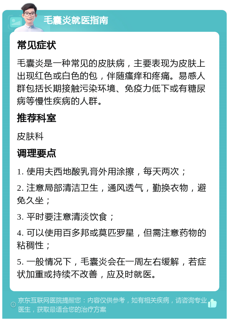 毛囊炎就医指南 常见症状 毛囊炎是一种常见的皮肤病，主要表现为皮肤上出现红色或白色的包，伴随瘙痒和疼痛。易感人群包括长期接触污染环境、免疫力低下或有糖尿病等慢性疾病的人群。 推荐科室 皮肤科 调理要点 1. 使用夫西地酸乳膏外用涂擦，每天两次； 2. 注意局部清洁卫生，通风透气，勤换衣物，避免久坐； 3. 平时要注意清淡饮食； 4. 可以使用百多邦或莫匹罗星，但需注意药物的粘稠性； 5. 一般情况下，毛囊炎会在一周左右缓解，若症状加重或持续不改善，应及时就医。