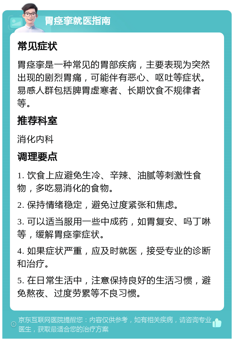 胃痉挛就医指南 常见症状 胃痉挛是一种常见的胃部疾病，主要表现为突然出现的剧烈胃痛，可能伴有恶心、呕吐等症状。易感人群包括脾胃虚寒者、长期饮食不规律者等。 推荐科室 消化内科 调理要点 1. 饮食上应避免生冷、辛辣、油腻等刺激性食物，多吃易消化的食物。 2. 保持情绪稳定，避免过度紧张和焦虑。 3. 可以适当服用一些中成药，如胃复安、吗丁啉等，缓解胃痉挛症状。 4. 如果症状严重，应及时就医，接受专业的诊断和治疗。 5. 在日常生活中，注意保持良好的生活习惯，避免熬夜、过度劳累等不良习惯。