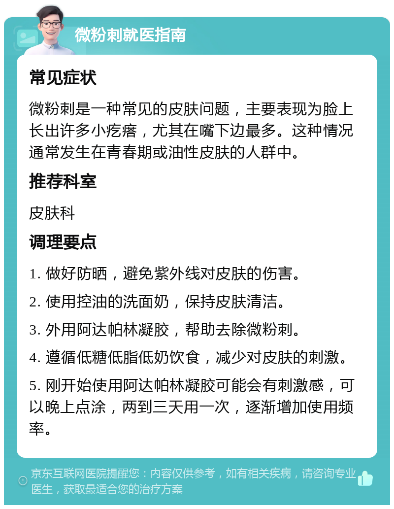 微粉刺就医指南 常见症状 微粉刺是一种常见的皮肤问题，主要表现为脸上长出许多小疙瘩，尤其在嘴下边最多。这种情况通常发生在青春期或油性皮肤的人群中。 推荐科室 皮肤科 调理要点 1. 做好防晒，避免紫外线对皮肤的伤害。 2. 使用控油的洗面奶，保持皮肤清洁。 3. 外用阿达帕林凝胶，帮助去除微粉刺。 4. 遵循低糖低脂低奶饮食，减少对皮肤的刺激。 5. 刚开始使用阿达帕林凝胶可能会有刺激感，可以晚上点涂，两到三天用一次，逐渐增加使用频率。