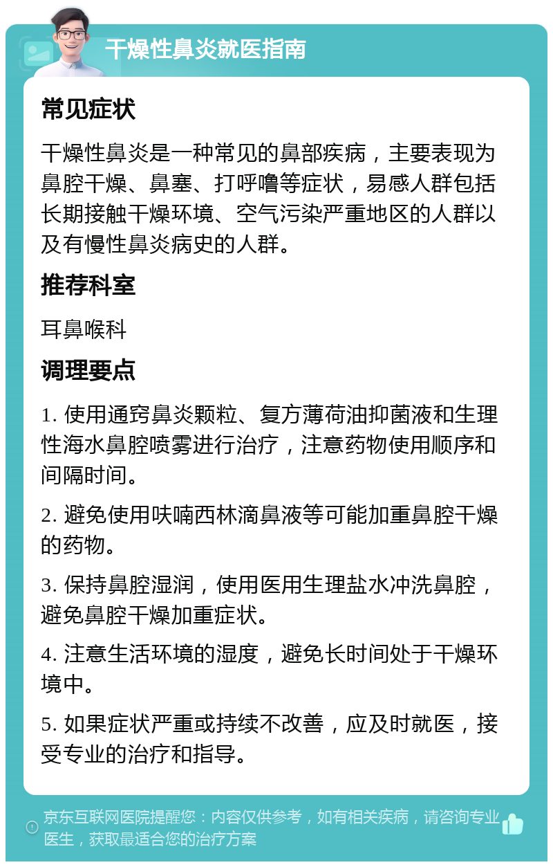 干燥性鼻炎就医指南 常见症状 干燥性鼻炎是一种常见的鼻部疾病，主要表现为鼻腔干燥、鼻塞、打呼噜等症状，易感人群包括长期接触干燥环境、空气污染严重地区的人群以及有慢性鼻炎病史的人群。 推荐科室 耳鼻喉科 调理要点 1. 使用通窍鼻炎颗粒、复方薄荷油抑菌液和生理性海水鼻腔喷雾进行治疗，注意药物使用顺序和间隔时间。 2. 避免使用呋喃西林滴鼻液等可能加重鼻腔干燥的药物。 3. 保持鼻腔湿润，使用医用生理盐水冲洗鼻腔，避免鼻腔干燥加重症状。 4. 注意生活环境的湿度，避免长时间处于干燥环境中。 5. 如果症状严重或持续不改善，应及时就医，接受专业的治疗和指导。