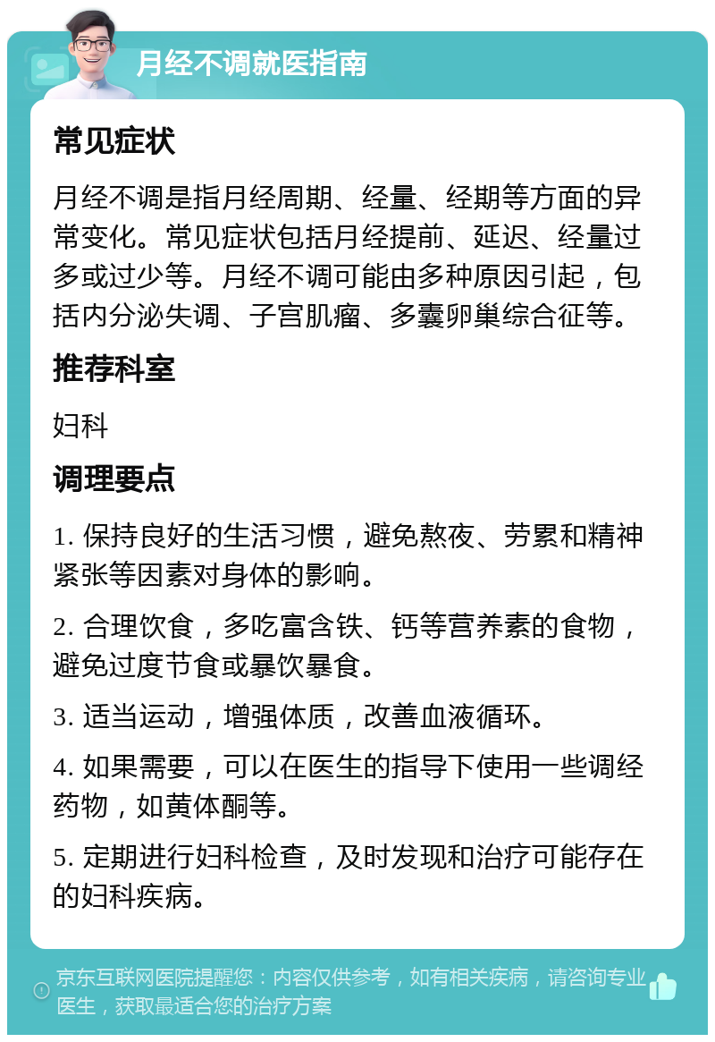 月经不调就医指南 常见症状 月经不调是指月经周期、经量、经期等方面的异常变化。常见症状包括月经提前、延迟、经量过多或过少等。月经不调可能由多种原因引起，包括内分泌失调、子宫肌瘤、多囊卵巢综合征等。 推荐科室 妇科 调理要点 1. 保持良好的生活习惯，避免熬夜、劳累和精神紧张等因素对身体的影响。 2. 合理饮食，多吃富含铁、钙等营养素的食物，避免过度节食或暴饮暴食。 3. 适当运动，增强体质，改善血液循环。 4. 如果需要，可以在医生的指导下使用一些调经药物，如黄体酮等。 5. 定期进行妇科检查，及时发现和治疗可能存在的妇科疾病。